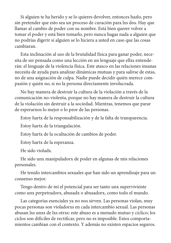 Si alguien te ha herido y se lo quieres devolver, entonces hazlo, pero sin pretender que esto sea un proceso de curacién para Ixs dos. Hay que llamar al cambio de poder con su nombre. Estd bien querer volver a tomar el poder y esté bien tomarlo, pero nunca hagas nada a alguien que no podrias digerir si alguien se lo hiciera a usted en caso que las cosas cambiaran.  Esta inclinacién al uso de la brutalidad fisica para ganar poder, nece- sita de ser pensada como una leccion en un lenguaje que ellxs entende- rin: el lenguaje de la violencia fisica. Este atasco en las relaciones insanas necesita de ayuda para analizar dindmicas mutuas y para salirse de estas, no de una asignacion de culpa. Nadie puede decidir quién merece com- pasion y quién no, si no la persona directamente involucrada.  No hay manera de destruir la cultura de la violacién a través de la comunicacién no-violenta, porque no hay manera de destruir la cultura de la violacién sin destruir a la sociedad. Mientras, tenemos que parar de esperarnos lo mejor o lo peor de las personas.  Estoy hartx de la responsabilizacién y de la falta de transparencia. Estoy hartx de la triangulacién.  Estoy hartx de la ocultacién de cambios de poder.  Estoy hartx de la esperanza  He sido violadx.  He sido unx manipuladorx de poder en algunas de mis relaciones personales.  He tenido intercambios sexuales que han sido un aprendizaje para un consenso mejor.  ‘Tengo dentro de mi el potencial para ser tanto unx superviviente como unx perpetradorx, abusadx o abusadors, como todo el mundo.  Las categorias esenciales ya no nos sirven. Las personas violan, muy pocas personas son violadorxs en cada intercambio sexual. Las personas abusan Ixs unxs de Ixs otraxs: este abuso es a menudo mutuo y ciclico; los ciclos son dificiles de rectificar, pero no es imposible. Estos comporta-  mientos cambian con el contexto. Y ademds no existen espacios seguros. 